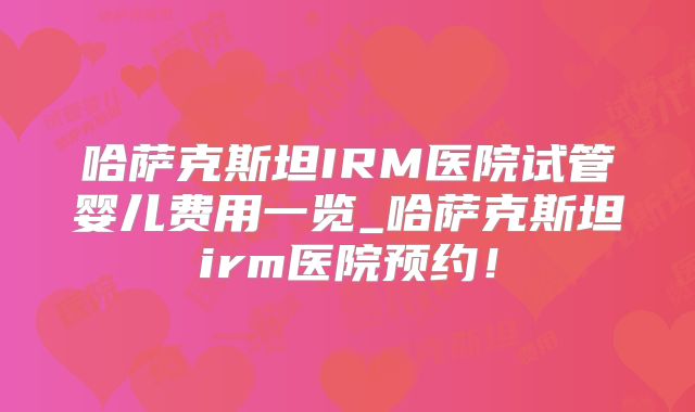 哈萨克斯坦IRM医院试管婴儿费用一览_哈萨克斯坦irm医院预约！