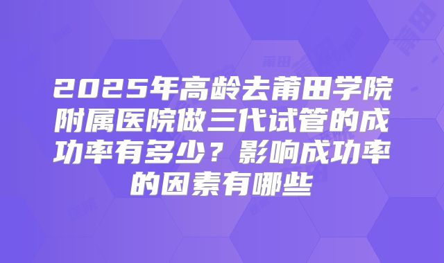 2025年高龄去莆田学院附属医院做三代试管的成功率有多少?影响成功率的因素有哪些