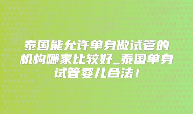 泰国能允许单身做试管的机构哪家比较好_泰国单身试管婴儿合法!