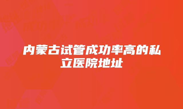 内蒙古试管成功率高的私立医院地址