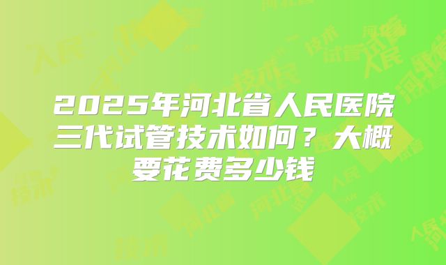 2025年河北省人民医院三代试管技术如何？大概要花费多少钱