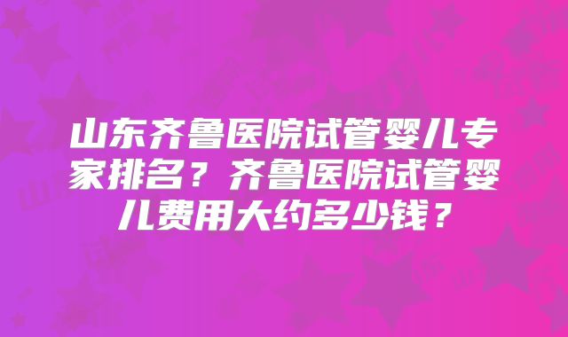 山东齐鲁医院试管婴儿专家排名？齐鲁医院试管婴儿费用大约多少钱？