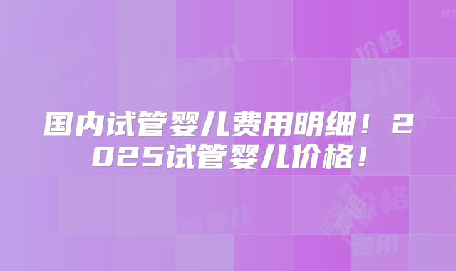 国内试管婴儿费用明细！2025试管婴儿价格！