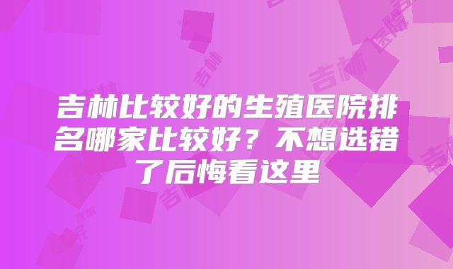 吉林比较好的生殖医院排名哪家比较好？不想选错了后悔看这里