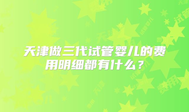 天津做三代试管婴儿的费用明细都有什么？