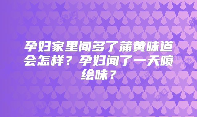 孕妇家里闻多了蒲黄味道会怎样？孕妇闻了一天喷绘味？