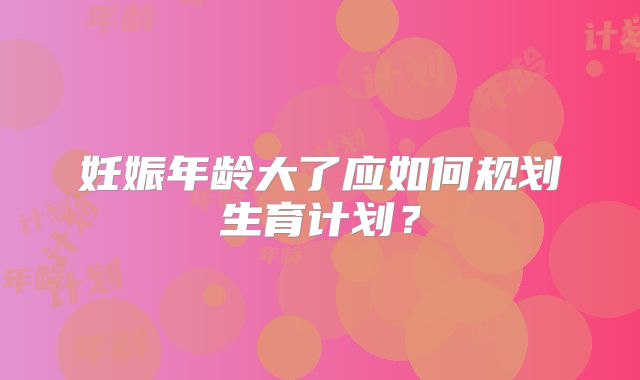 妊娠年龄大了应如何规划生育计划?