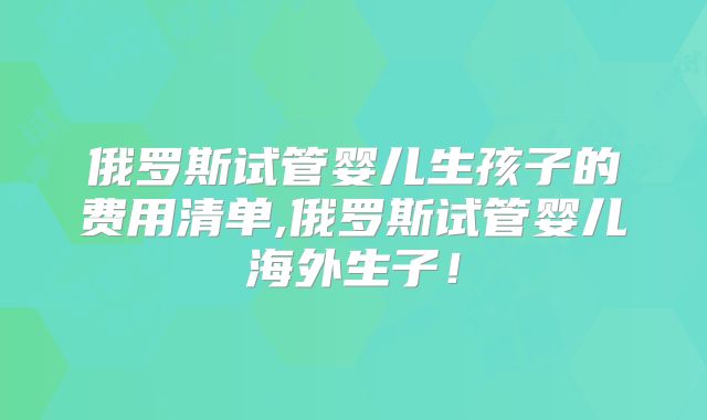 俄罗斯试管婴儿生孩子的费用清单,俄罗斯试管婴儿海外生子！