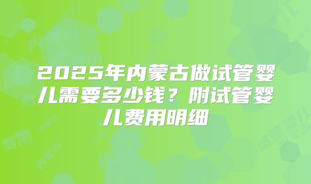 2025年内蒙古做试管婴儿需要多少钱?附试管婴儿费用明细