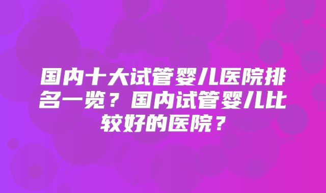 国内十大试管婴儿医院排名一览？国内试管婴儿比较好的医院？