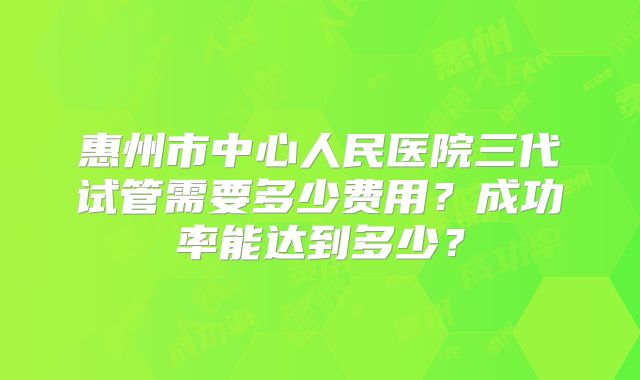 惠州市中心人民医院三代试管需要多少费用？成功率能达到多少？