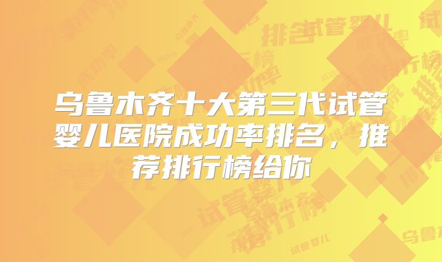 乌鲁木齐十大第三代试管婴儿医院成功率排名,推荐排行榜给你