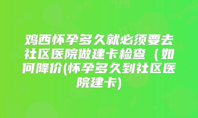 鸡西怀孕多久就必须要去社区医院做建卡检查(如何降价(怀孕多久到社区医院建卡)