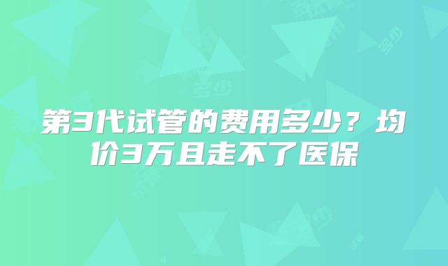 第3代试管的费用多少？均价3万且走不了医保