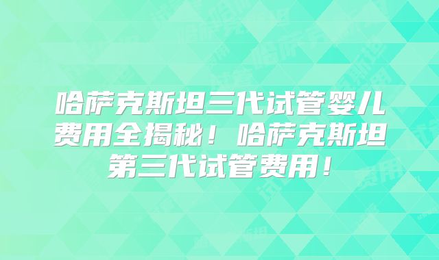 哈萨克斯坦三代试管婴儿费用全揭秘!哈萨克斯坦第三代试管费用!