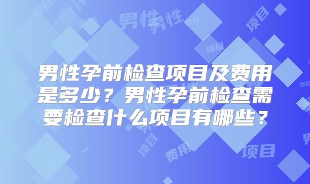 男性孕前检查项目及费用是多少？男性孕前检查需要检查什么项目有哪些？