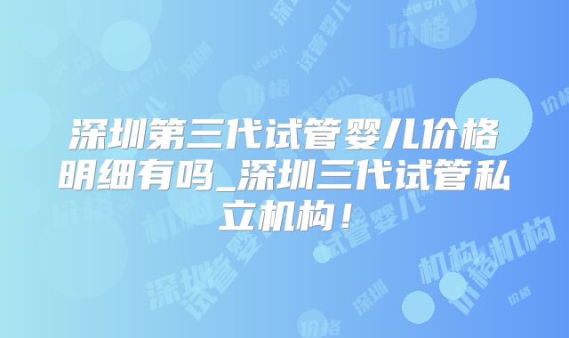 深圳第三代试管婴儿价格明细有吗_深圳三代试管私立机构！