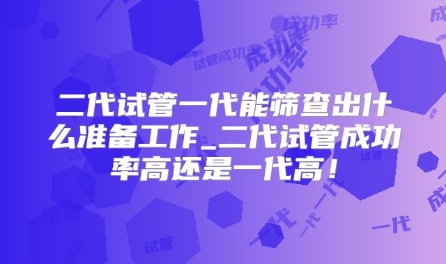 二代试管一代能筛查出什么准备工作_二代试管成功率高还是一代高！