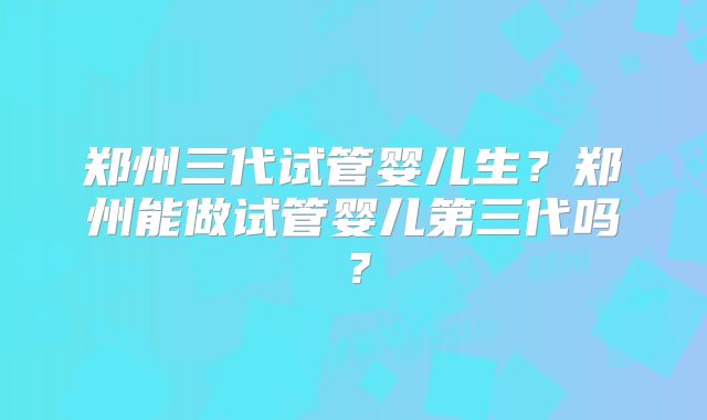 郑州三代试管婴儿生?郑州能做试管婴儿第三代吗?