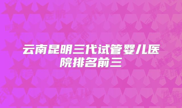 云南昆明三代试管婴儿医院排名前三