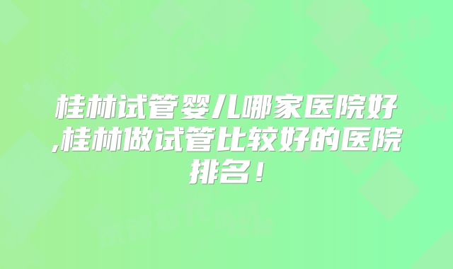 桂林试管婴儿哪家医院好,桂林做试管比较好的医院排名！