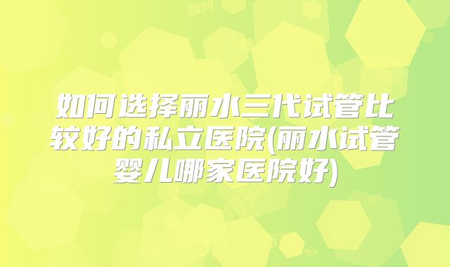 如何选择丽水三代试管比较好的私立医院(丽水试管婴儿哪家医院好)