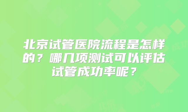 北京试管医院流程是怎样的？哪几项测试可以评估试管成功率呢？