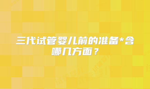 三代试管婴儿前的准备*含哪几方面?