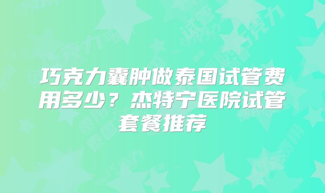 巧克力囊肿做泰国试管费用多少？杰特宁医院试管套餐推荐
