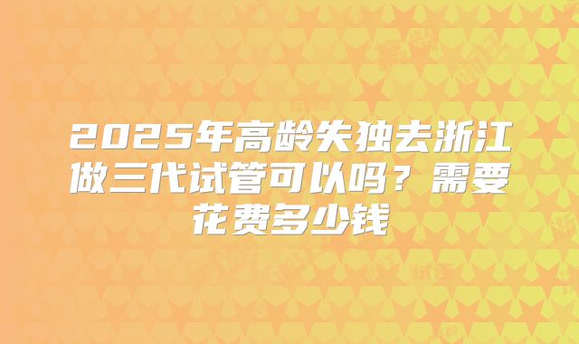 2025年高龄失独去浙江做三代试管可以吗?需要花费多少钱