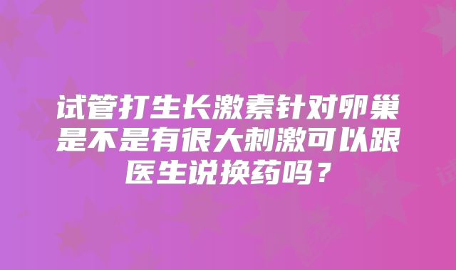 试管打生长激素针对卵巢是不是有很大刺激可以跟医生说换药吗？