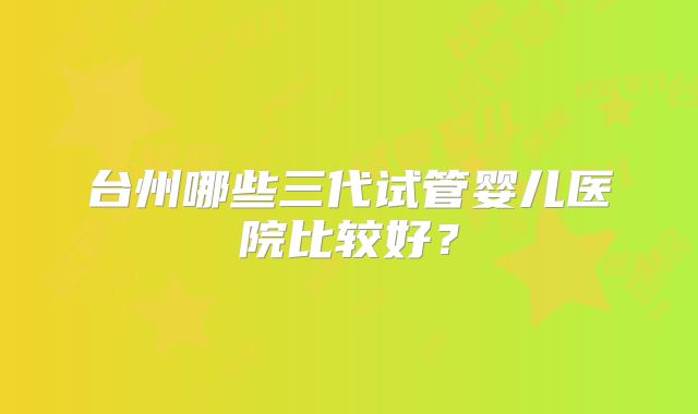 台州哪些三代试管婴儿医院比较好？