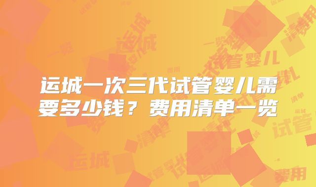运城一次三代试管婴儿需要多少钱？费用清单一览
