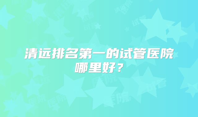 清远排名第一的试管医院哪里好？