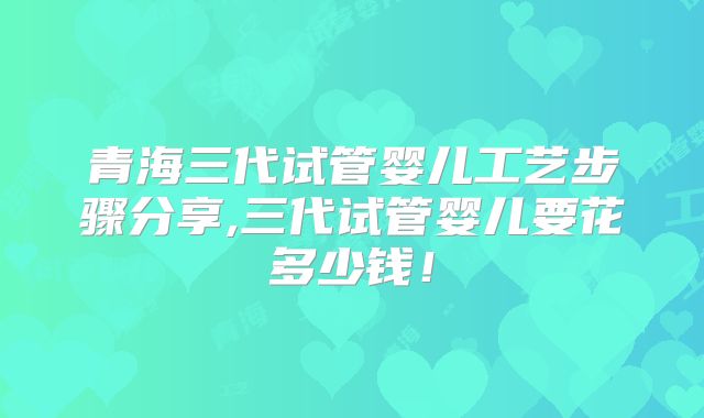 青海三代试管婴儿工艺步骤分享,三代试管婴儿要花多少钱！