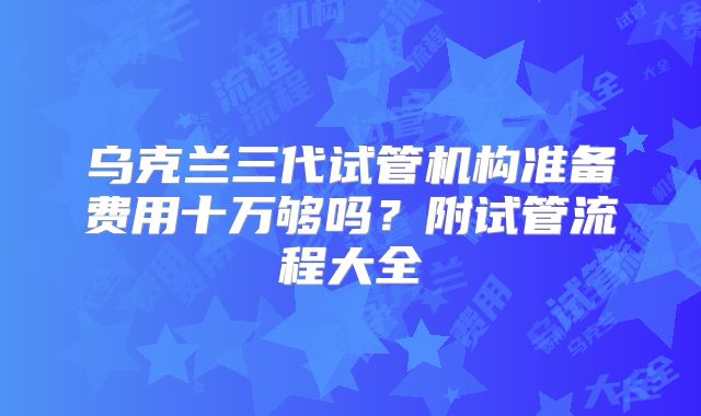乌克兰三代试管机构准备费用十万够吗?附试管流程大全