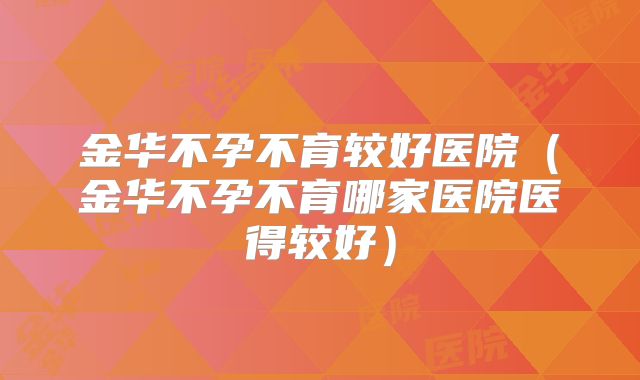 金华不孕不育较好医院(金华不孕不育哪家医院医得较好)