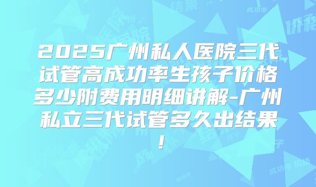 2025广州私人医院三代试管高成功率生孩子价格多少附费用明细讲解-广州私立三代试管多久出结果！