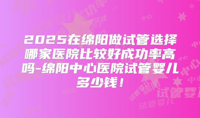 2025在绵阳做试管选择哪家医院比较好成功率高吗-绵阳中心医院试管婴儿多少钱！