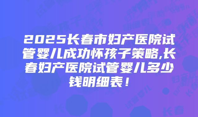 2025长春市妇产医院试管婴儿成功怀孩子策略,长春妇产医院试管婴儿多少钱明细表!