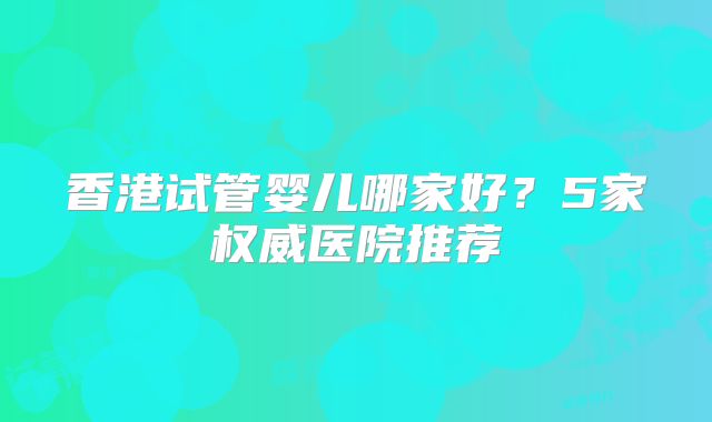 香港试管婴儿哪家好？5家权威医院推荐