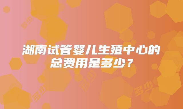 湖南试管婴儿生殖中心的总费用是多少？