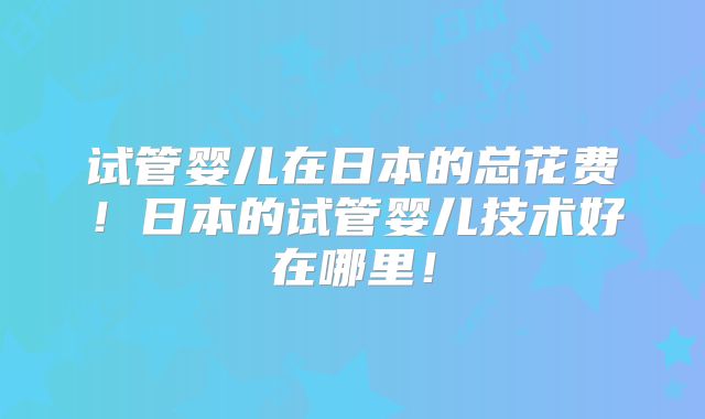试管婴儿在日本的总花费！日本的试管婴儿技术好在哪里！