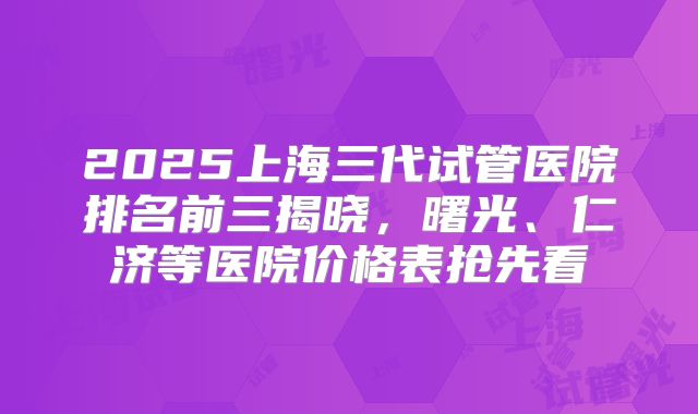 2025上海三代试管医院排名前三揭晓，曙光、仁济等医院价格表抢先看