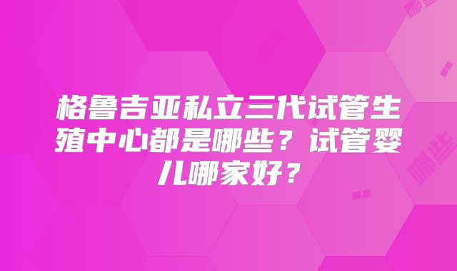 格鲁吉亚私立三代试管生殖中心都是哪些？试管婴儿哪家好？