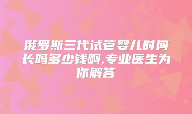 俄罗斯三代试管婴儿时间长吗多少钱啊,专业医生为你解答