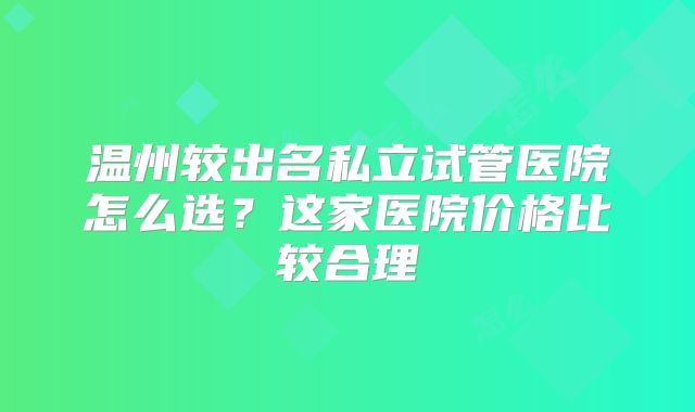 温州较出名私立试管医院怎么选?这家医院价格比较合理