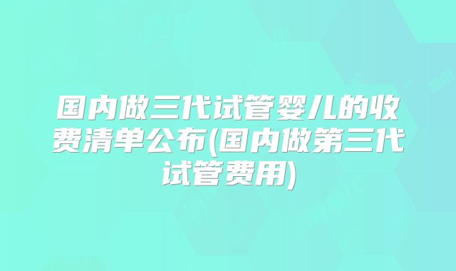 国内做三代试管婴儿的收费清单公布(国内做第三代试管费用)