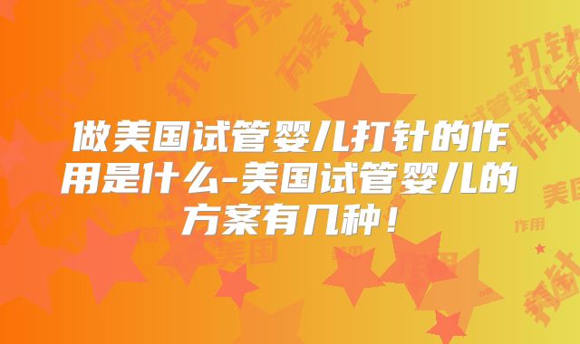 做美国试管婴儿打针的作用是什么-美国试管婴儿的方案有几种！
