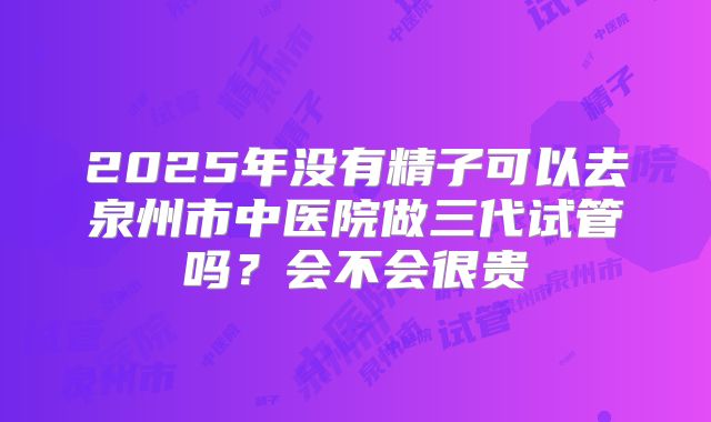 2025年没有精子可以去泉州市中医院做三代试管吗？会不会很贵